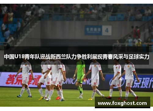 中国U18青年队迎战新西兰队力争胜利展现青春风采与足球实力